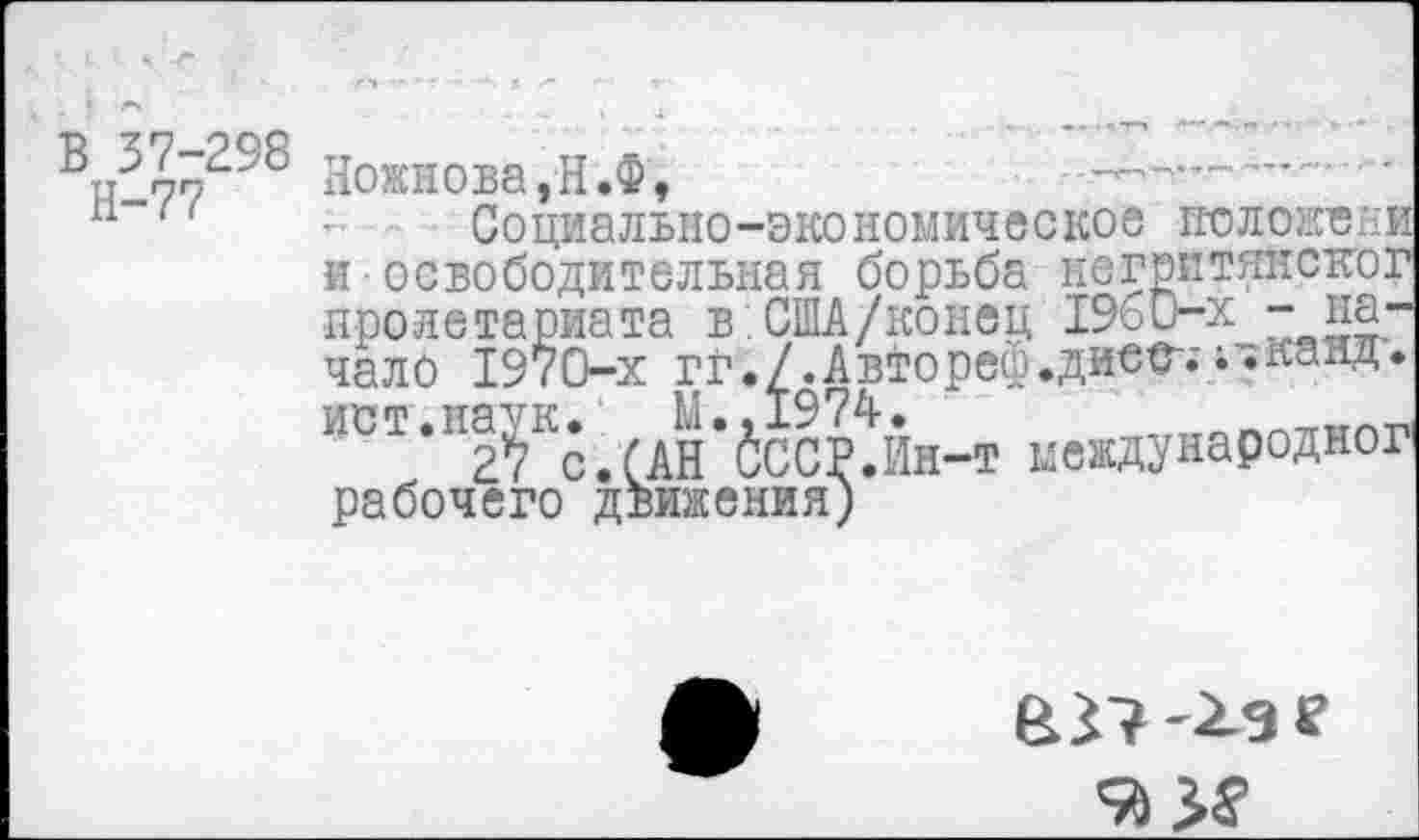 ﻿В 37-298
Н-77
Ножкова,Н.Ф,
Социально-экономическое положсии и освободительная борьба негритянског пролетариата в.США/конец 1960-х - начало 1970-х гг./.Автореф.дисс-.'; ♦канд. ИСТ.И^К._ Ы.^974.н_т иевднародног рабочего движения)
&Г? -Хаг